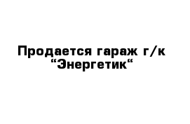 Продается гараж г/к “Энергетик“